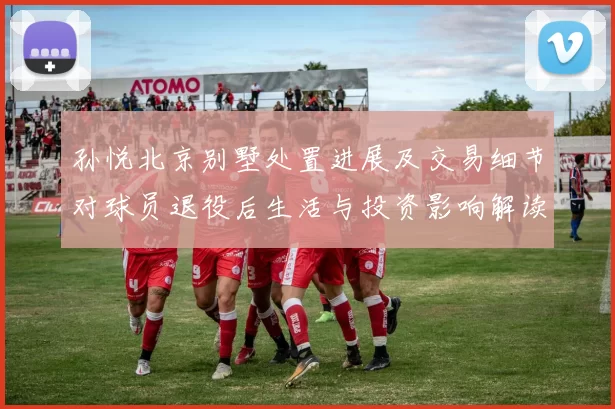 孙悦北京别墅处置进展及交易细节对球员退役后生活与投资影响解读