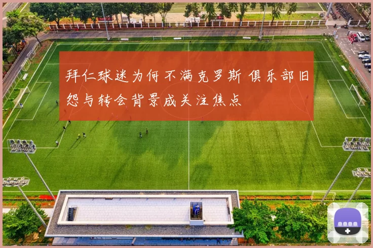 拜仁球迷为何不满克罗斯 俱乐部旧怨与转会背景成关注焦点