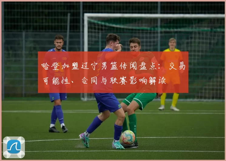 哈登加盟辽宁男篮传闻盘点：交易可能性、合同与联赛影响解读