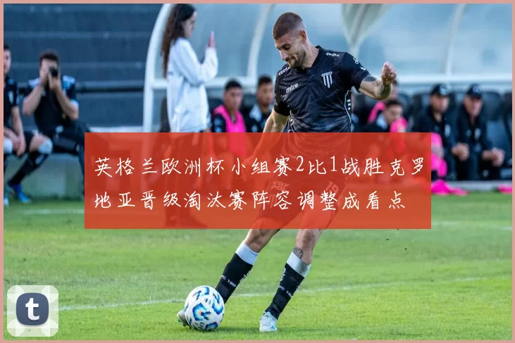 英格兰欧洲杯小组赛2比1战胜克罗地亚晋级淘汰赛阵容调整成看点