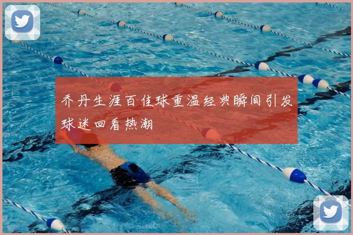 乔丹生涯百佳球重温经典瞬间引发球迷回看热潮