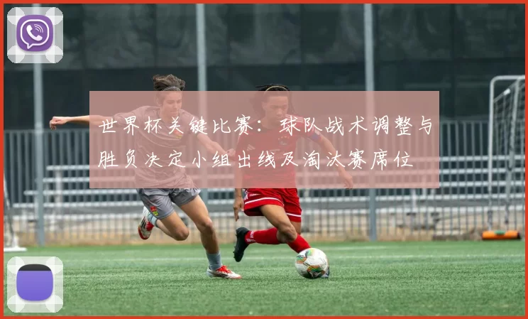 世界杯关键比赛：球队战术调整与胜负决定小组出线及淘汰赛席位