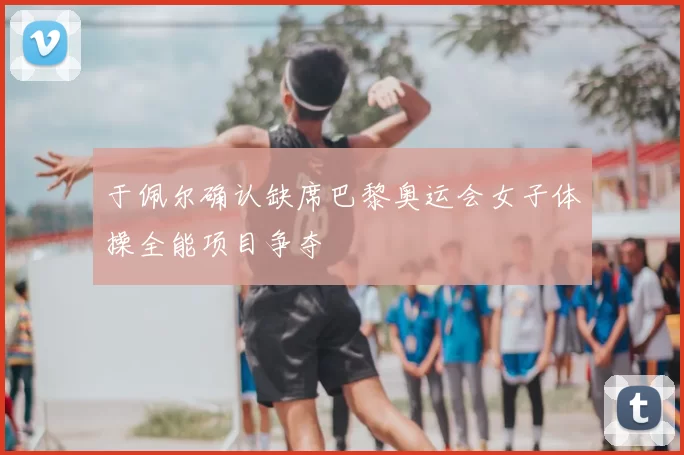 于佩尔确认缺席巴黎奥运会女子体操全能项目争夺