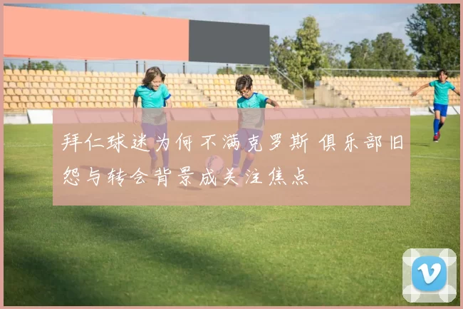 拜仁球迷为何不满克罗斯 俱乐部旧怨与转会背景成关注焦点