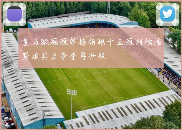 皇马欧冠冠军榜领跑十五冠利物浦紧追其后争夺再升级