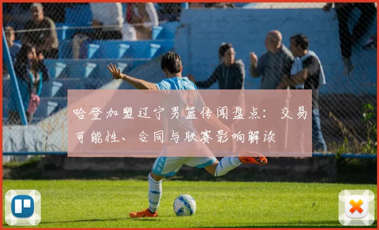 哈登加盟辽宁男篮传闻盘点：交易可能性、合同与联赛影响解读