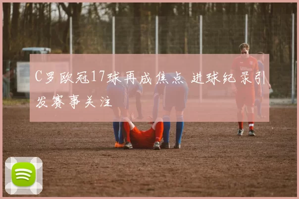 C罗欧冠17球再成焦点 进球纪录引发赛事关注