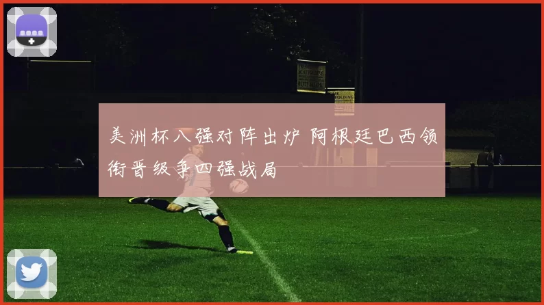 美洲杯八强对阵出炉 阿根廷巴西领衔晋级争四强战局