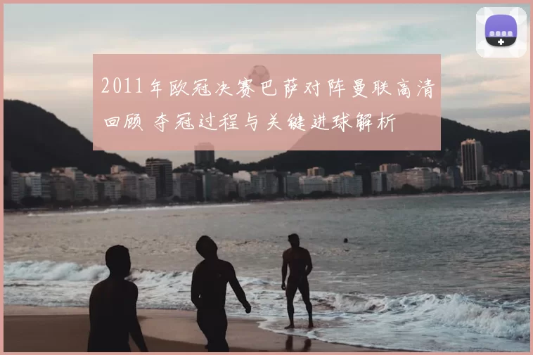2011年欧冠决赛巴萨对阵曼联高清回顾 夺冠过程与关键进球解析
