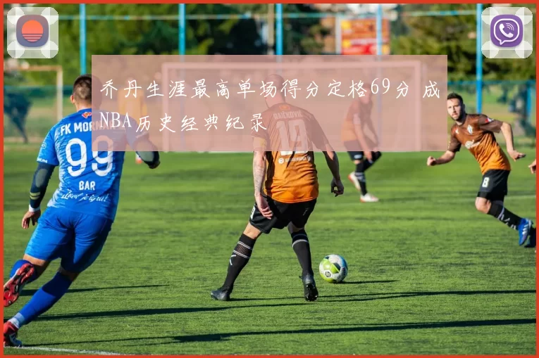 乔丹生涯最高单场得分定格69分 成NBA历史经典纪录