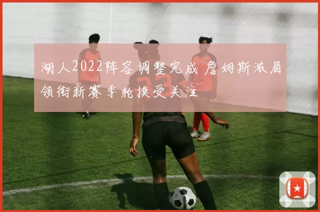湖人2022阵容调整完成 詹姆斯浓眉领衔新赛季轮换受关注