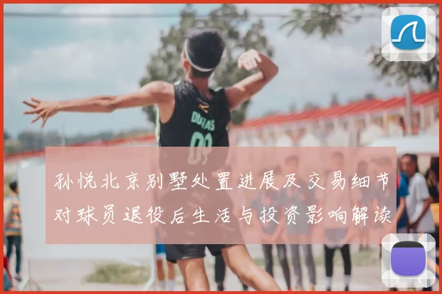 孙悦北京别墅处置进展及交易细节对球员退役后生活与投资影响解读