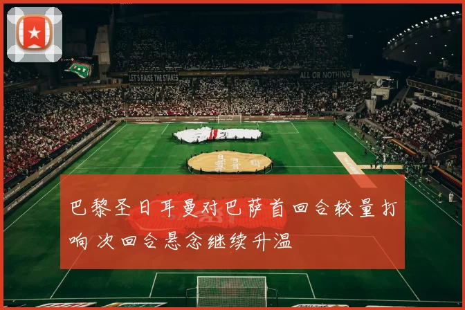 巴黎圣日耳曼对巴萨首回合较量打响 次回合悬念继续升温