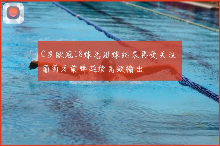 C罗欧冠18球总进球纪录再受关注 葡萄牙前锋延续高效输出