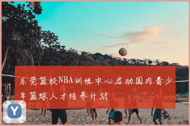 东莞篮校NBA训练中心启动国内青少年篮球人才培养计划