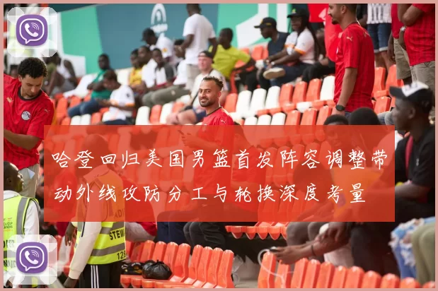 哈登回归美国男篮首发阵容调整带动外线攻防分工与轮换深度考量