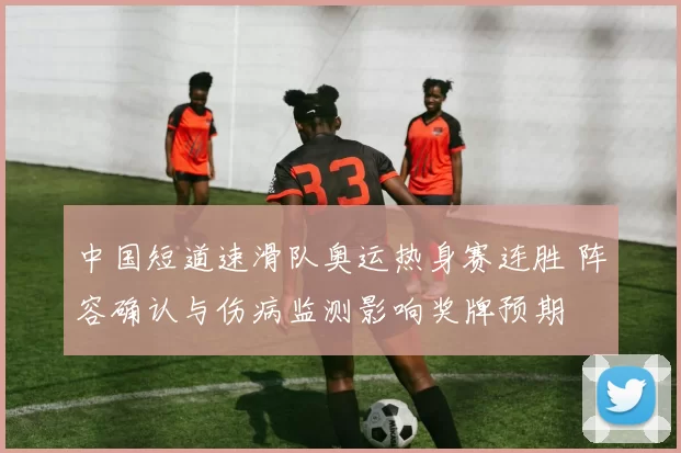 中国短道速滑队奥运热身赛连胜 阵容确认与伤病监测影响奖牌预期