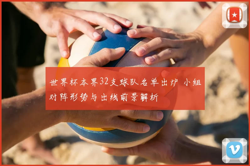 世界杯本界32支球队名单出炉 小组对阵形势与出线前景解析