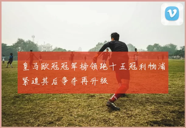 皇马欧冠冠军榜领跑十五冠利物浦紧追其后争夺再升级