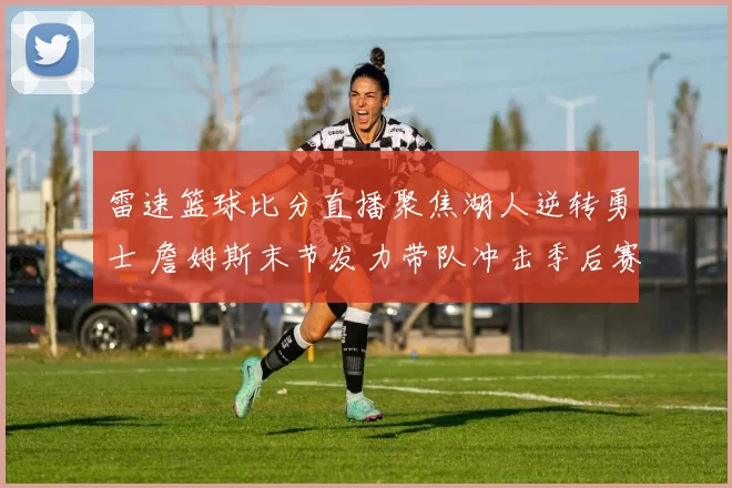 雷速篮球比分直播聚焦湖人逆转勇士 詹姆斯末节发力带队冲击季后赛名额