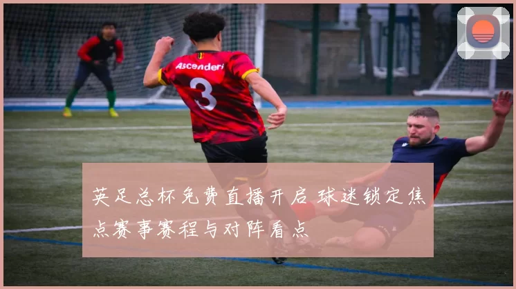 英足总杯免费直播开启 球迷锁定焦点赛事赛程与对阵看点