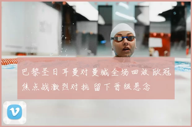 巴黎圣日耳曼对曼城全场回放 欧冠焦点战激烈对抗 留下晋级悬念