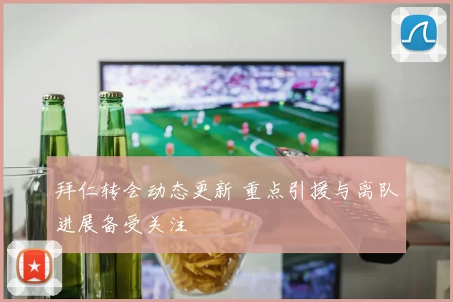 拜仁转会动态更新 重点引援与离队进展备受关注