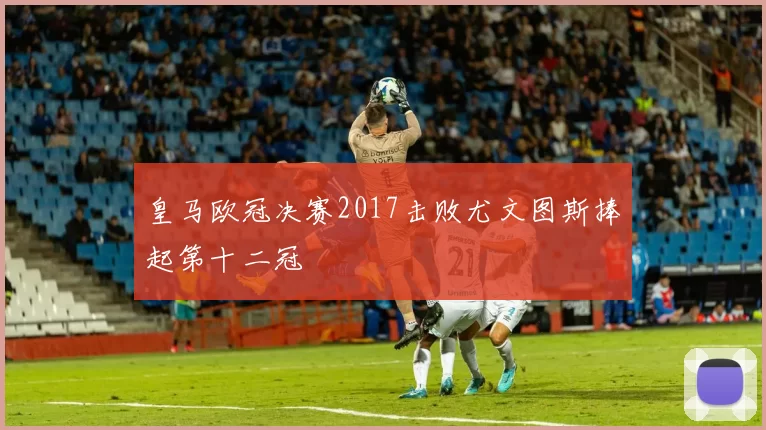 皇马欧冠决赛2017击败尤文图斯捧起第十二冠