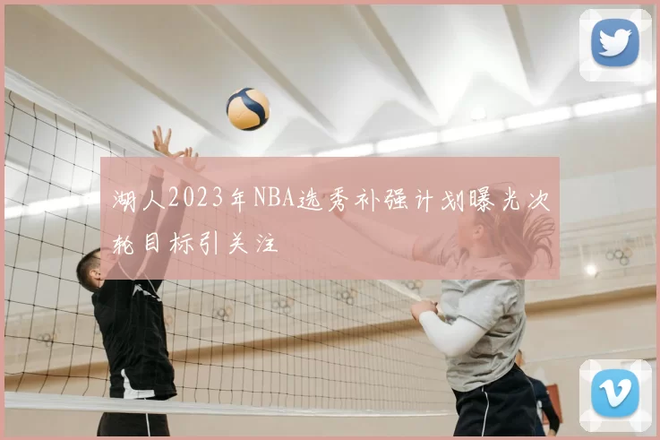 湖人2023年NBA选秀补强计划曝光次轮目标引关注