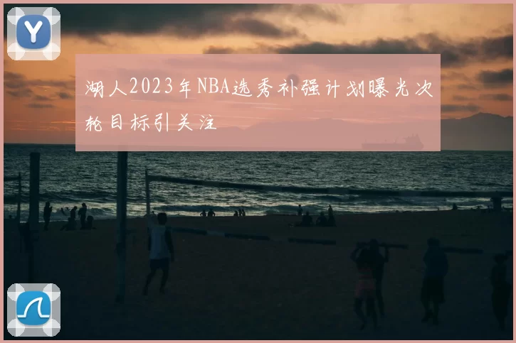 湖人2023年NBA选秀补强计划曝光次轮目标引关注