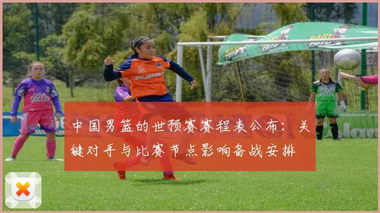 中国男篮的世预赛赛程表公布:关键对手与比赛节点影响备战安排