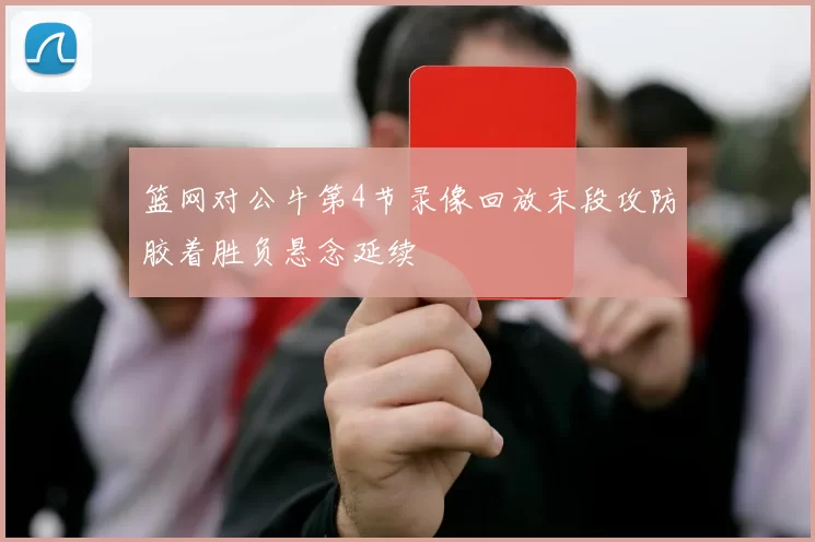篮网对公牛第4节录像回放末段攻防胶着胜负悬念延续