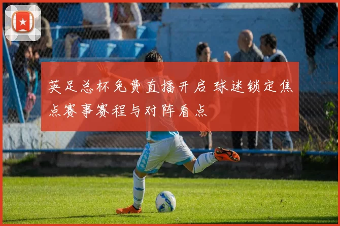 英足总杯免费直播开启 球迷锁定焦点赛事赛程与对阵看点