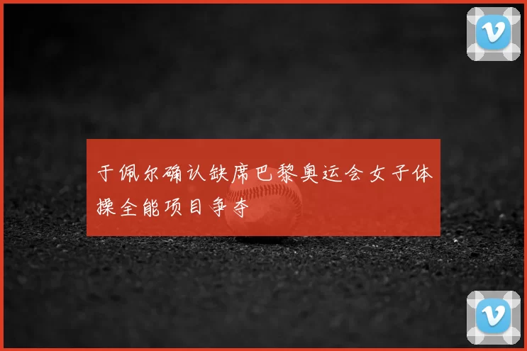 于佩尔确认缺席巴黎奥运会女子体操全能项目争夺