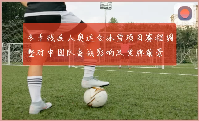 冬季残疾人奥运会冰雪项目赛程调整对中国队备战影响及奖牌前景
